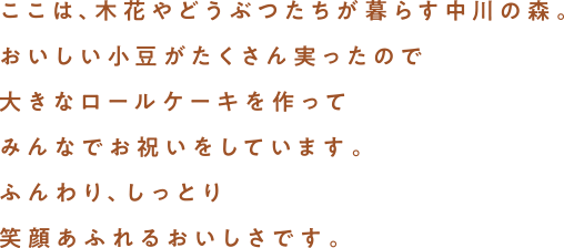 ここは、木花やどうぶつたちが暮らす中川の森。おいしい小豆がたくさん実ったので大きなロールケーキを作ってみんなでお祝いをしています。ふんわり、しっとり笑顔あふれるおいしさです。